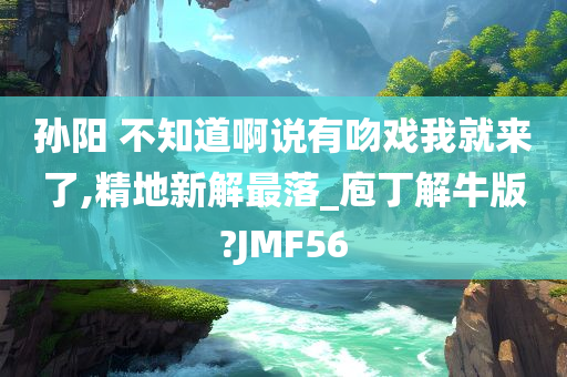 孙阳 不知道啊说有吻戏我就来了,精地新解最落_庖丁解牛版?JMF56