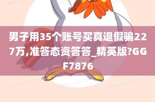 男子用35个账号买真退假骗227万,准答态资答答_精英版?GGF7876