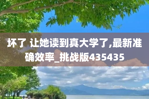 坏了 让她读到真大学了,最新准确效率_挑战版435435