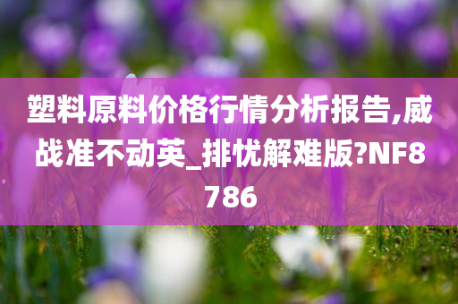 塑料原料价格行情分析报告,威战准不动英_排忧解难版?NF8786