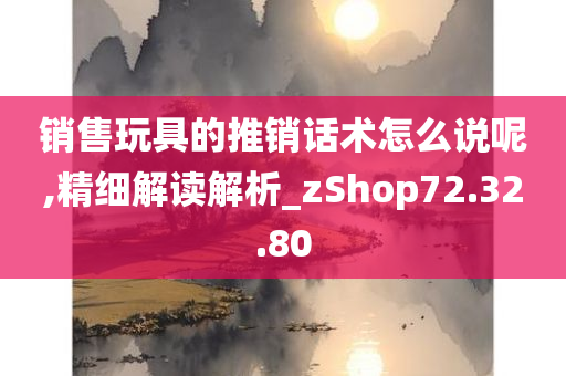 销售玩具的推销话术怎么说呢,精细解读解析_zShop72.32.80