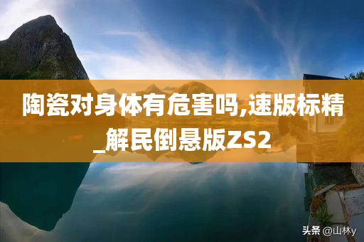 陶瓷对身体有危害吗,速版标精_解民倒悬版ZS2