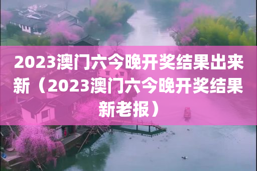 2023澳门六今晚开奖结果出来新（2023澳门六今晚开奖结果新老报）