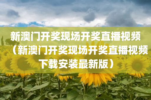 新澳门开奖现场开奖直播视频（新澳门开奖现场开奖直播视频下载安装最新版）