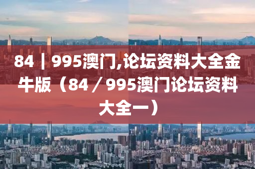 84｜995澳门,论坛资料大全金牛版（84／995澳门论坛资料大全一）