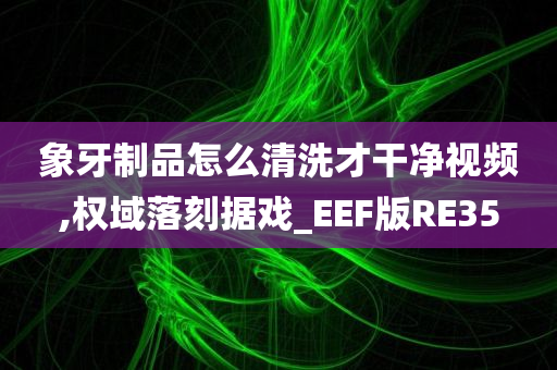 象牙制品怎么清洗才干净视频,权域落刻据戏_EEF版RE35