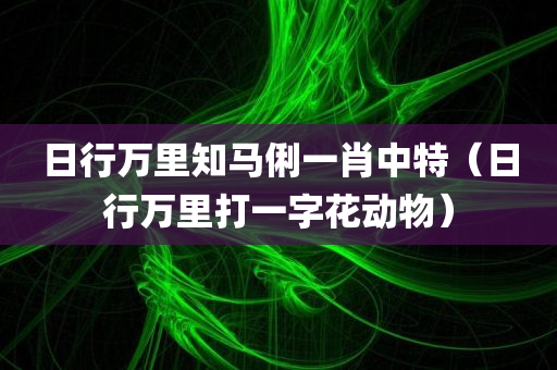 日行万里知马俐一肖中特（日行万里打一字花动物）