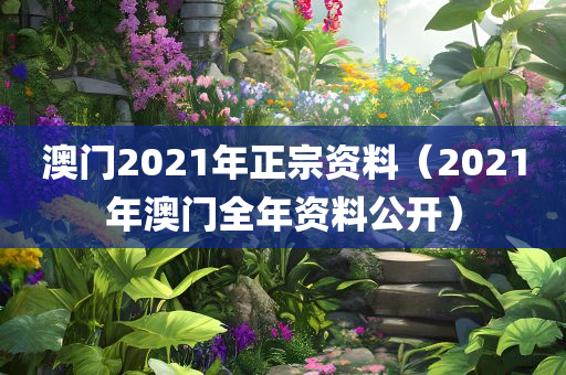 澳门2021年正宗资料（2021年澳门全年资料公开）