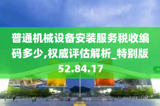 普通机械设备安装服务税收编码多少,权威评估解析_特别版52.84.17