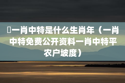 堾一肖中特是什么生肖年（一肖中特免费公开资料一肖中特平农户坡度）