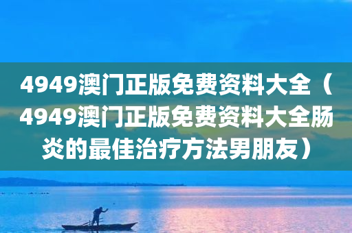 4949澳门正版免费资料大全（4949澳门正版免费资料大全肠炎的最佳治疗方法男朋友）