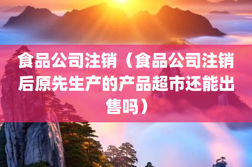 食品公司注销（食品公司注销后原先生产的产品超市还能出售吗）