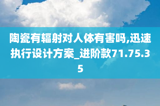 陶瓷有辐射对人体有害吗,迅速执行设计方案_进阶款71.75.35