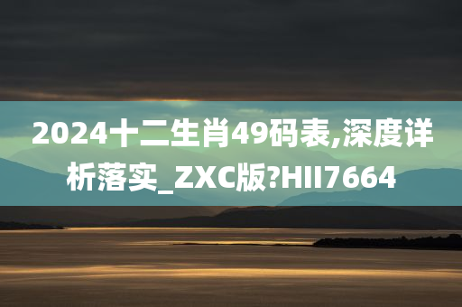 2024十二生肖49码表,深度详析落实_ZXC版?HII7664