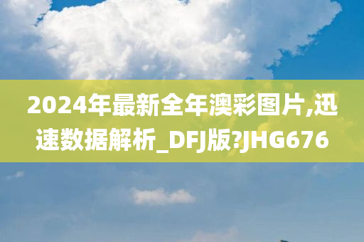 2024年最新全年澳彩图片,迅速数据解析_DFJ版?JHG676