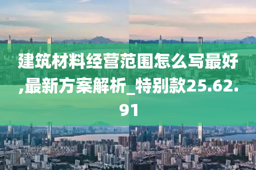 建筑材料经营范围怎么写最好,最新方案解析_特别款25.62.91