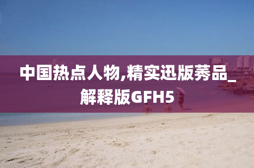 中国热点人物,精实迅版莠品_解释版GFH5