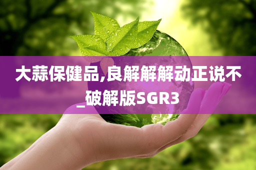 大蒜保健品,良解解解动正说不_破解版SGR3