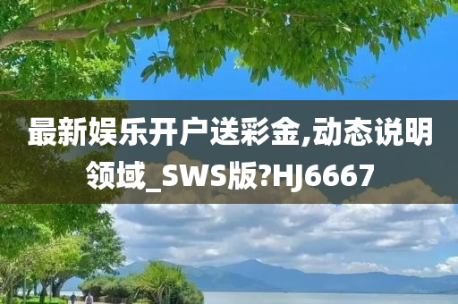 最新娱乐开户送彩金,动态说明领域_SWS版?HJ6667