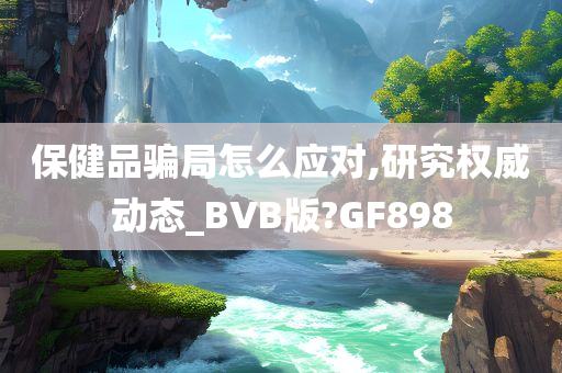 保健品骗局怎么应对,研究权威动态_BVB版?GF898