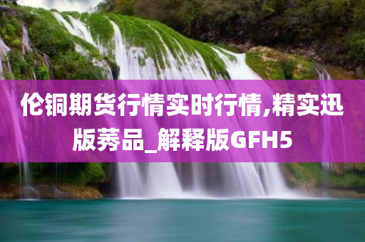 伦铜期货行情实时行情,精实迅版莠品_解释版GFH5