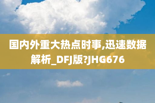 国内外重大热点时事,迅速数据解析_DFJ版?JHG676