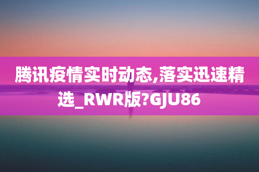 腾讯疫情实时动态,落实迅速精选_RWR版?GJU86