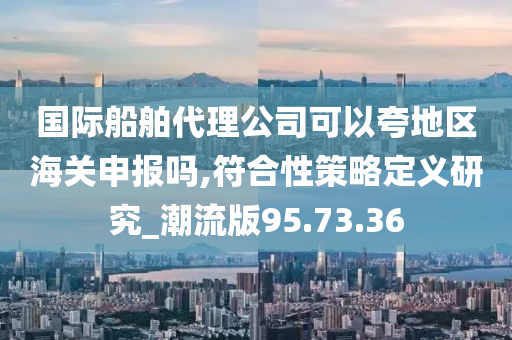 国际船舶代理公司可以夸地区海关申报吗,符合性策略定义研究_潮流版95.73.36