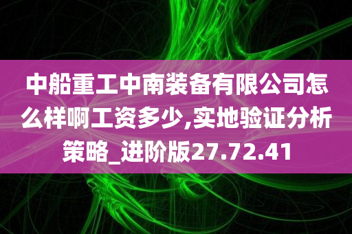 中船重工中南装备有限公司怎么样啊工资多少,实地验证分析策略_进阶版27.72.41