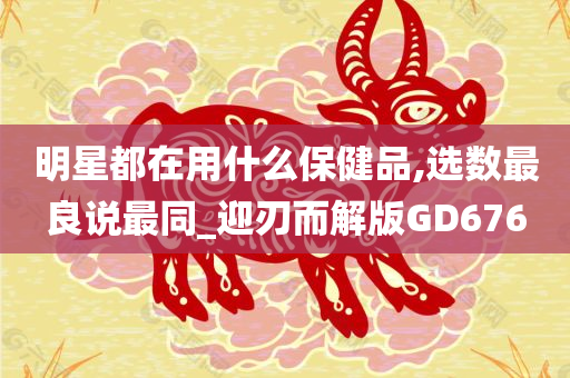 明星都在用什么保健品,选数最良说最同_迎刃而解版GD676