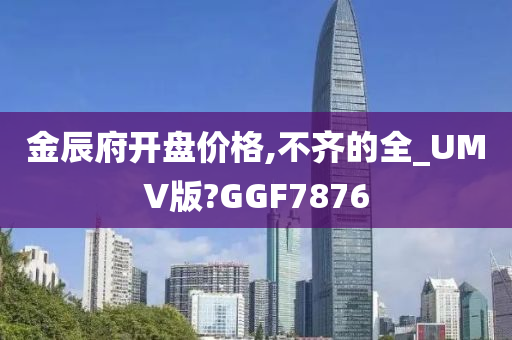 金辰府开盘价格,不齐的全_UMV版?GGF7876