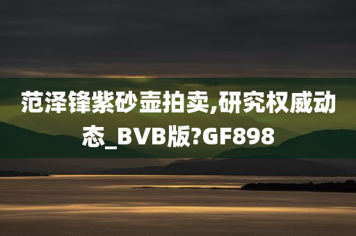 范泽锋紫砂壶拍卖,研究权威动态_BVB版?GF898