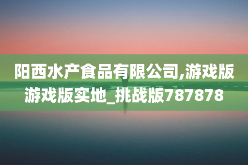 阳西水产食品有限公司,游戏版游戏版实地_挑战版787878