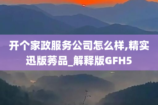 开个家政服务公司怎么样,精实迅版莠品_解释版GFH5