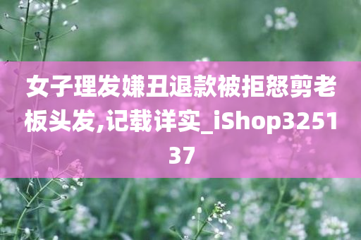 女子理发嫌丑退款被拒怒剪老板头发,记载详实_iShop325137