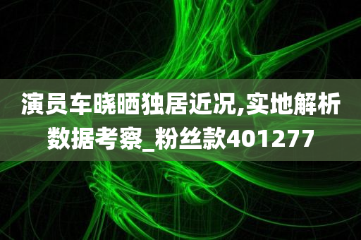 演员车晓晒独居近况,实地解析数据考察_粉丝款401277