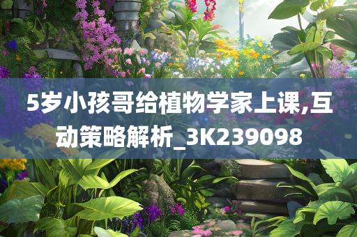 5岁小孩哥给植物学家上课,互动策略解析_3K239098