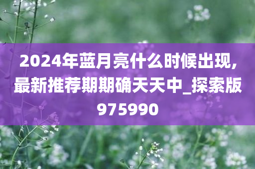 2024年蓝月亮什么时候出现,最新推荐期期确天天中_探索版975990