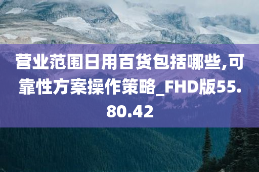 营业范围日用百货包括哪些,可靠性方案操作策略_FHD版55.80.42