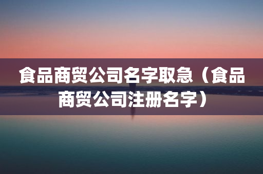 食品商贸公司名字取急（食品商贸公司注册名字）