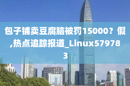 包子铺卖豆腐脑被罚15000？假,热点追踪报道_Linux579783