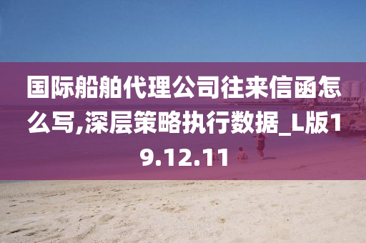 国际船舶代理公司往来信函怎么写,深层策略执行数据_L版19.12.11