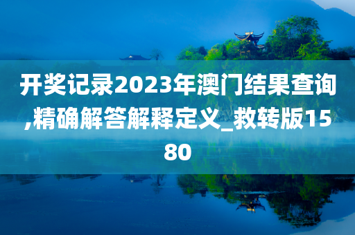 开奖记录2023年澳门结果查询,精确解答解释定义_救转版1580