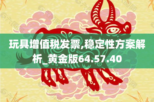 玩具增值税发票,稳定性方案解析_黄金版64.57.40