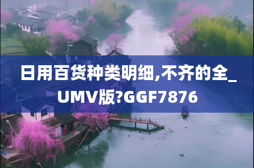 日用百货种类明细,不齐的全_UMV版?GGF7876