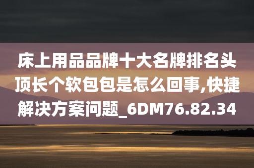 床上用品品牌十大名牌排名头顶长个软包包是怎么回事,快捷解决方案问题_6DM76.82.34