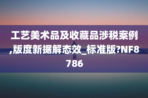 工艺美术品及收藏品涉税案例,版度新据解态效_标准版?NF8786