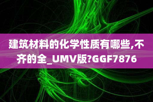 建筑材料的化学性质有哪些,不齐的全_UMV版?GGF7876