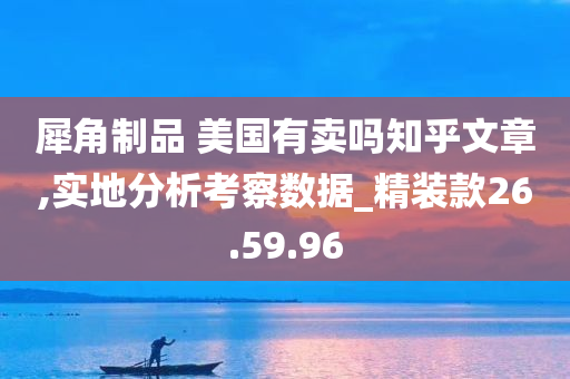 犀角制品 美国有卖吗知乎文章,实地分析考察数据_精装款26.59.96