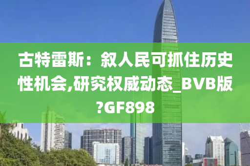 古特雷斯：叙人民可抓住历史性机会,研究权威动态_BVB版?GF898